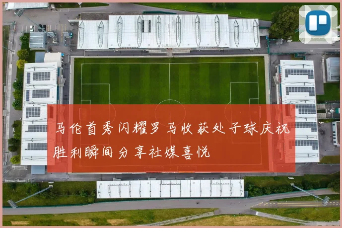 马伦首秀闪耀罗马收获处子球庆祝胜利瞬间分享社媒喜悦
