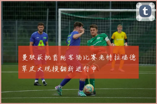 曼联获批首轮客场比赛老特拉福德草皮大规模翻新进行中