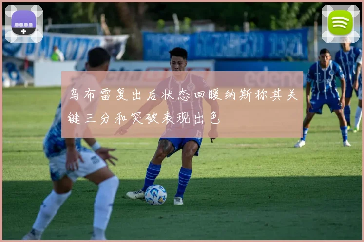 乌布雷复出后状态回暖纳斯称其关键三分和突破表现出色