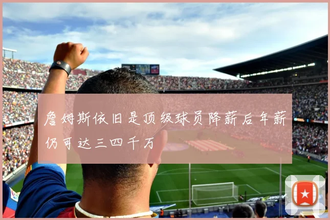 詹姆斯依旧是顶级球员降薪后年薪仍可达三四千万