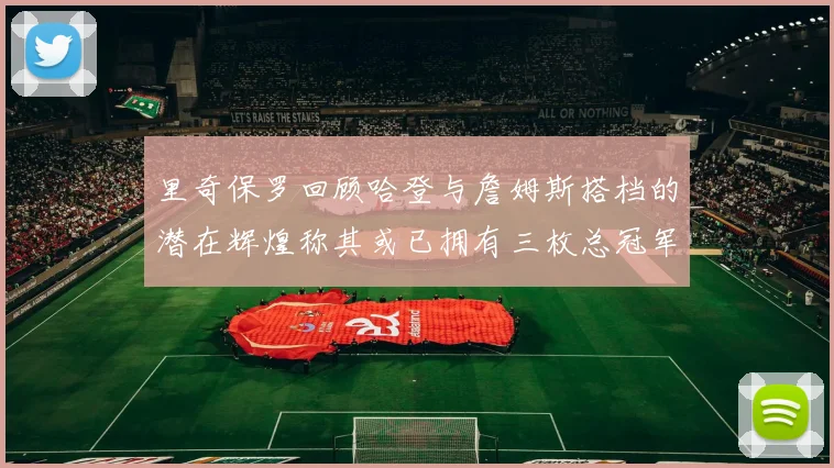 里奇保罗回顾哈登与詹姆斯搭档的潜在辉煌称其或已拥有三枚总冠军戒指