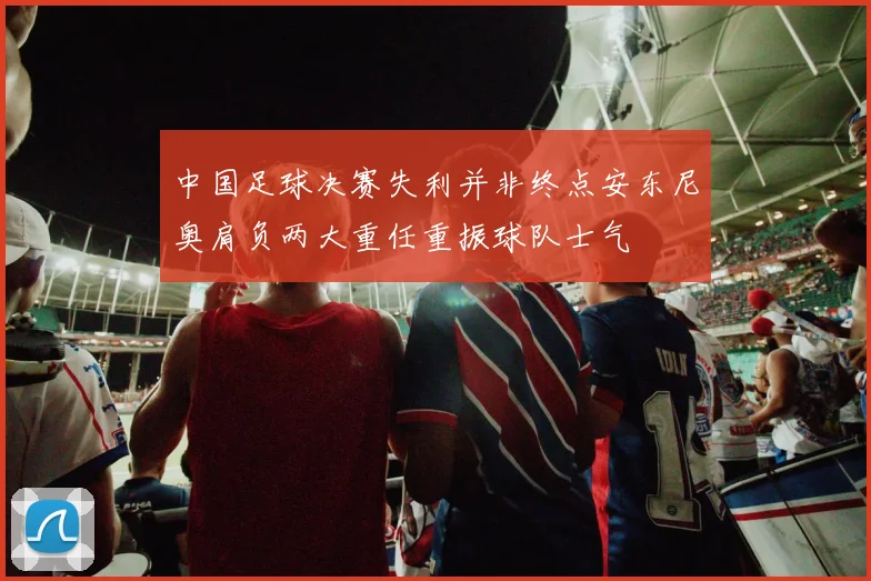 中国足球决赛失利并非终点安东尼奥肩负两大重任重振球队士气