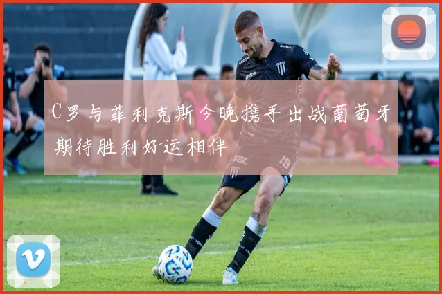 C罗与菲利克斯今晚携手出战葡萄牙期待胜利好运相伴
