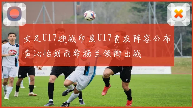 女足U17迎战印度U17首发阵容公布黄沁怡刘雨希杨兰领衔出战