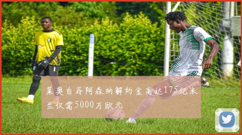 莱奥自荐阿森纳解约金高达175亿米兰仅需5000万欧元