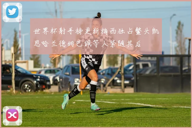 世界杯射手榜更新梅西独占鳌头凯恩哈兰德姆巴佩等人紧随其后